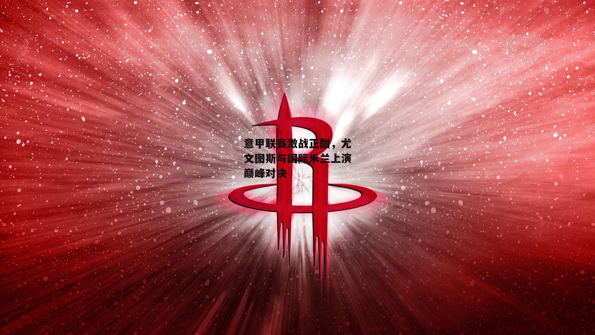 意甲联赛激战正酣，尤文图斯与国际米兰上演巅峰对决